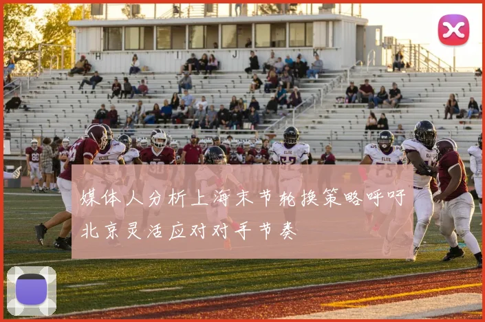 媒体人分析上海末节轮换策略呼吁北京灵活应对对手节奏