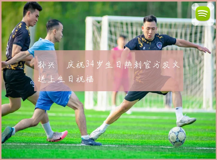 孙兴慜庆祝34岁生日热刺官方发文送上生日祝福