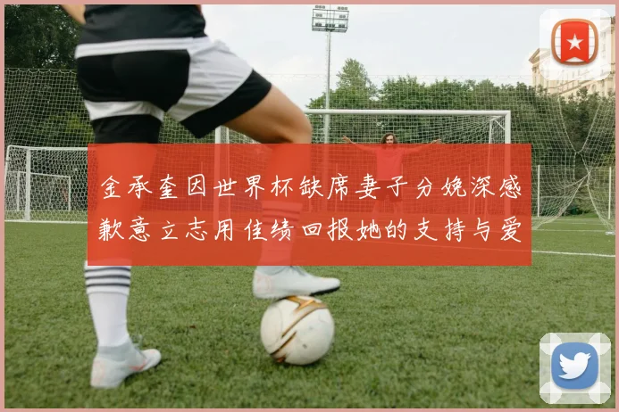 金承奎因世界杯缺席妻子分娩深感歉意立志用佳绩回报她的支持与爱