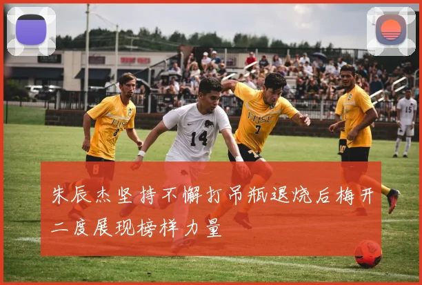 朱辰杰坚持不懈打吊瓶退烧后梅开二度展现榜样力量