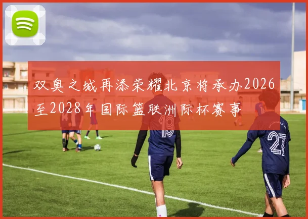 双奥之城再添荣耀北京将承办2026至2028年国际篮联洲际杯赛事