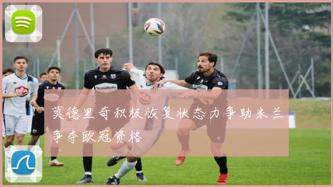 莫德里奇积极恢复状态力争助米兰争夺欧冠资格