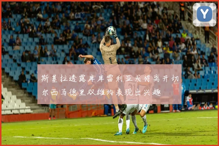斯基拉透露库库雷利亚或将离开切尔西马德里双雄均表现出兴趣