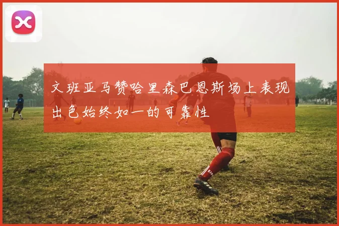 文班亚马赞哈里森巴恩斯场上表现出色始终如一的可靠性