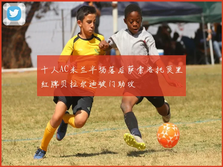 十人AC米兰半场落后萨索洛托莫里红牌贝拉尔迪破门助攻