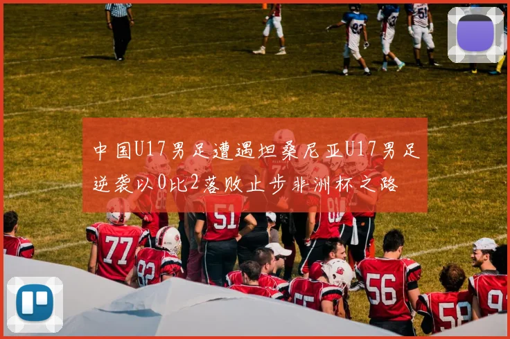 中国U17男足遭遇坦桑尼亚U17男足逆袭以0比2落败止步非洲杯之路