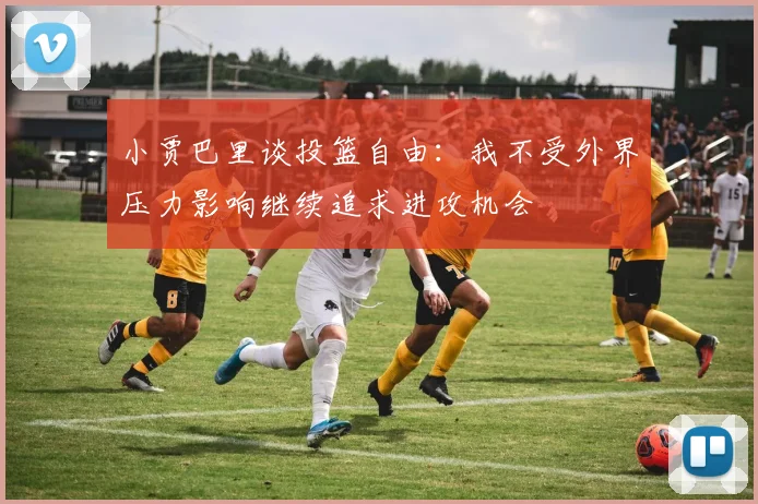 小贾巴里谈投篮自由：我不受外界压力影响继续追求进攻机会