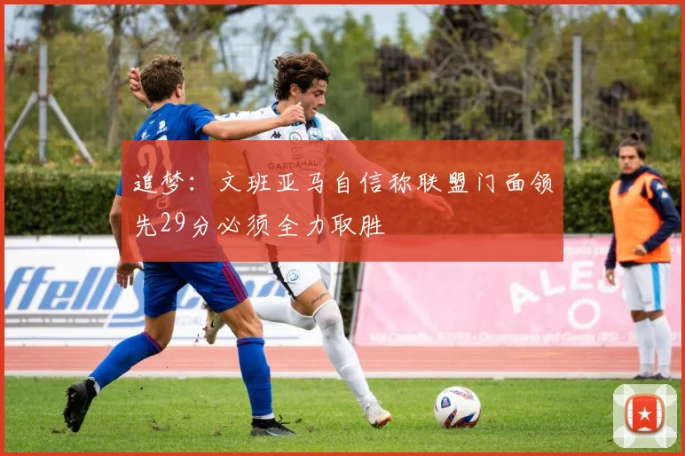 追梦：文班亚马自信称联盟门面领先29分必须全力取胜