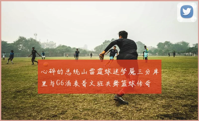 心碎的总统山雷霆球迷梦魇三分库里与G6汤表哥文班共舞篮球传奇