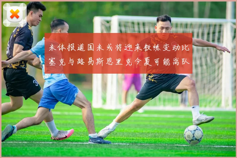 米体报道国米或将迎来教练变动比塞克与路易斯恩里克今夏可能离队