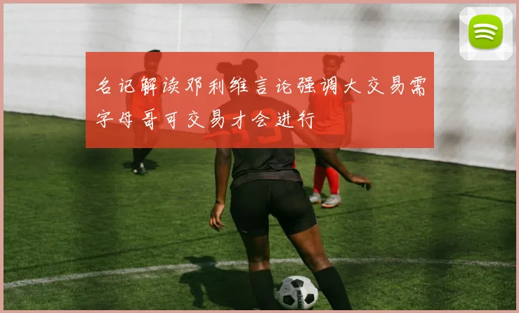 名记解读邓利维言论强调大交易需字母哥可交易才会进行