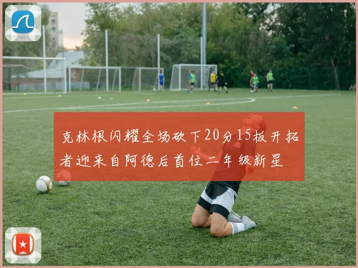克林根闪耀全场砍下20分15板开拓者迎来自阿德后首位二年级新星