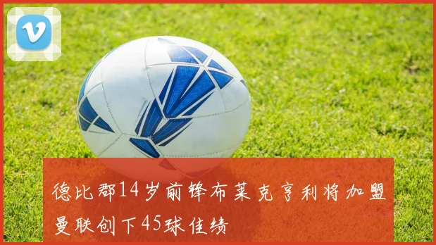 德比郡14岁前锋布莱克亨利将加盟曼联创下45球佳绩