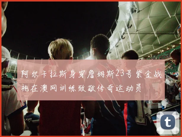 阿尔卡拉斯身穿詹姆斯23号紫金战袍在澳网训练致敬传奇运动员