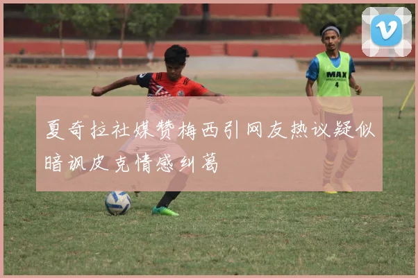 夏奇拉社媒赞梅西引网友热议疑似暗讽皮克情感纠葛