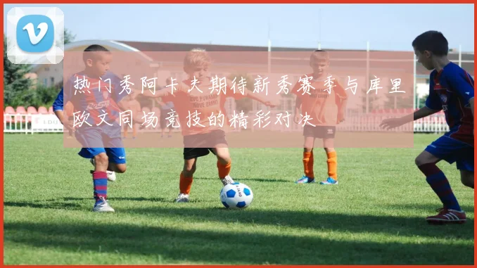 热门秀阿卡夫期待新秀赛季与库里欧文同场竞技的精彩对决