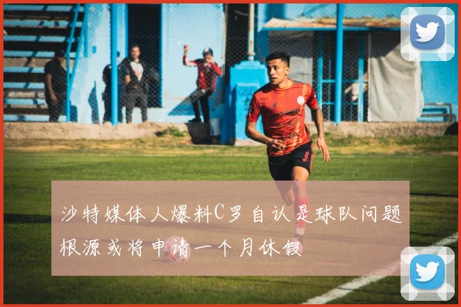 沙特媒体人爆料C罗自认是球队问题根源或将申请一个月休假