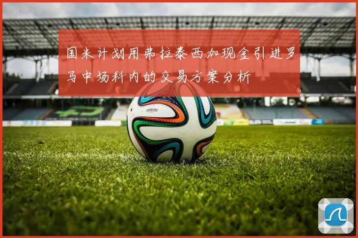 国米计划用弗拉泰西加现金引进罗马中场科内的交易方案分析