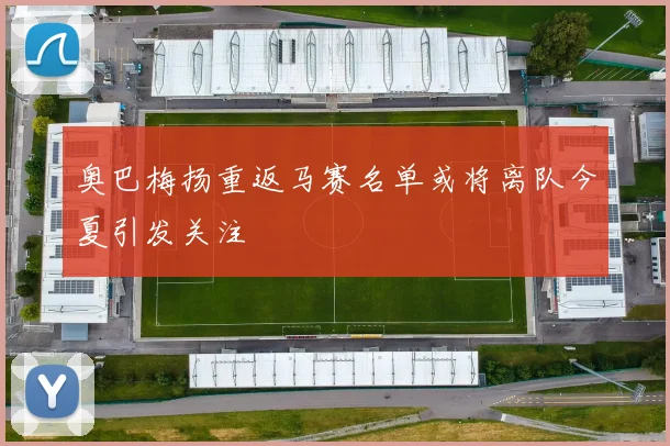 奥巴梅扬重返马赛名单或将离队今夏引发关注