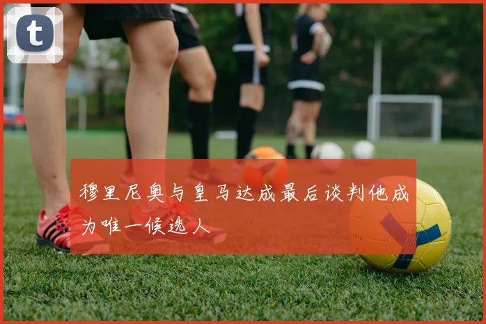 穆里尼奥与皇马达成最后谈判他成为唯一候选人