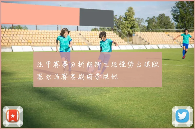法甲赛事分析朗斯主场强势击退欧塞尔马赛客战前景堪忧