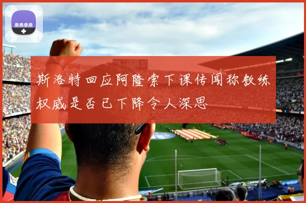 斯洛特回应阿隆索下课传闻称教练权威是否已下降令人深思