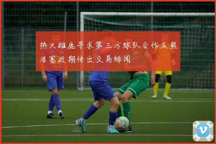 热火雄鹿寻求第三方球队合作灰熊活塞近期传出交易绯闻
